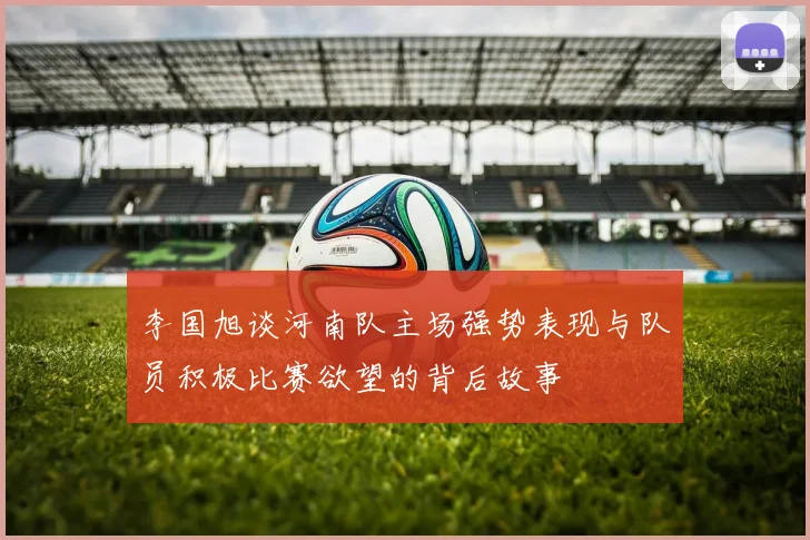 李国旭谈河南队主场强势表现与队员积极比赛欲望的背后故事