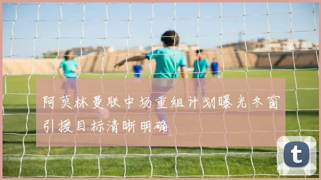 阿莫林曼联中场重组计划曝光冬窗引援目标清晰明确