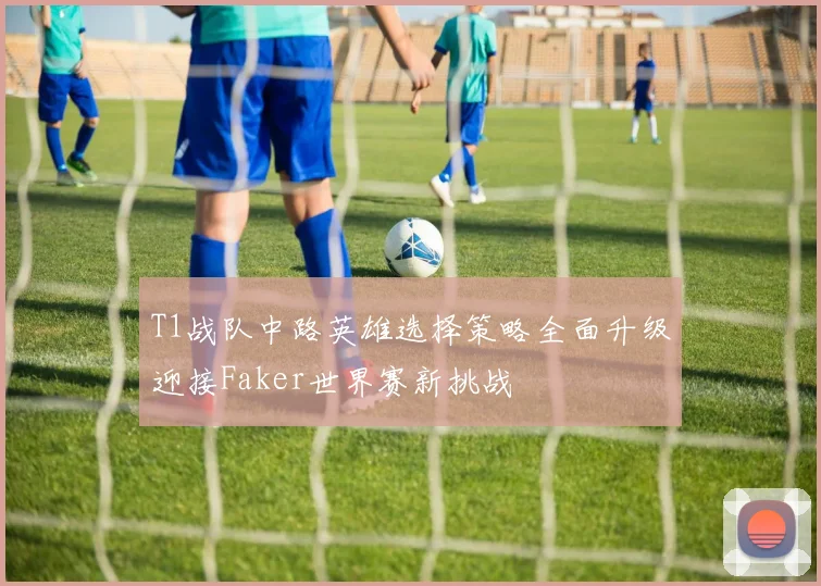 T1战队中路英雄选择策略全面升级迎接Faker世界赛新挑战