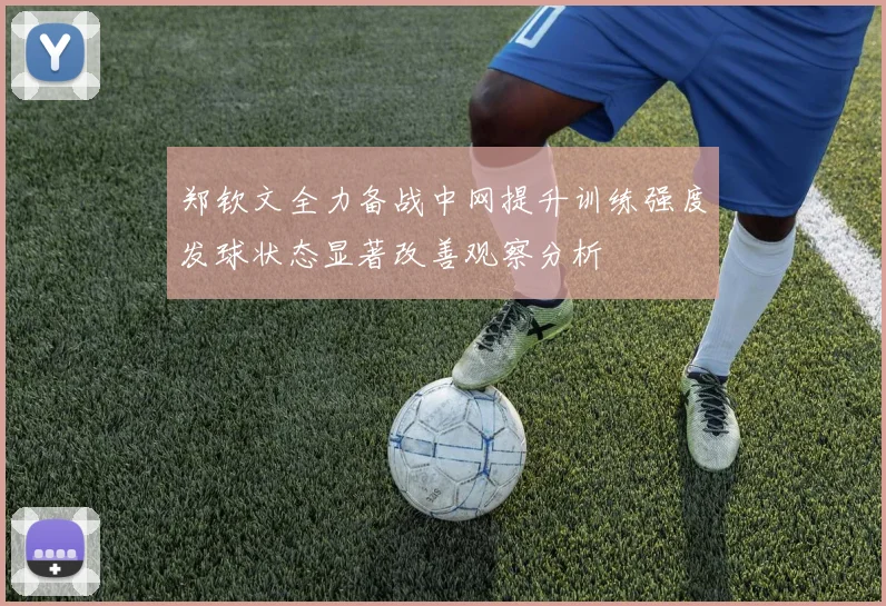 郑钦文全力备战中网提升训练强度发球状态显著改善观察分析