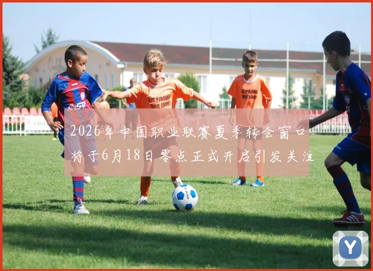 2026年中国职业联赛夏季转会窗口将于6月18日零点正式开启引发关注