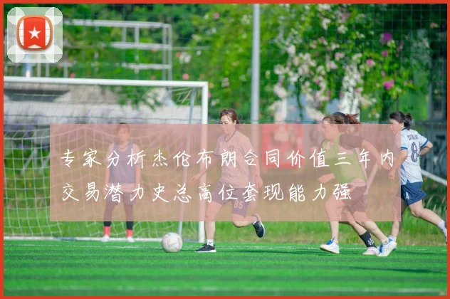 专家分析杰伦布朗合同价值三年内交易潜力史总高位套现能力强