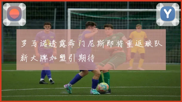 罗马诺透露希门尼斯即将重返狼队新大牌加盟引期待