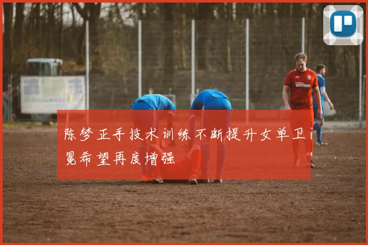 陈梦正手技术训练不断提升女单卫冕希望再度增强