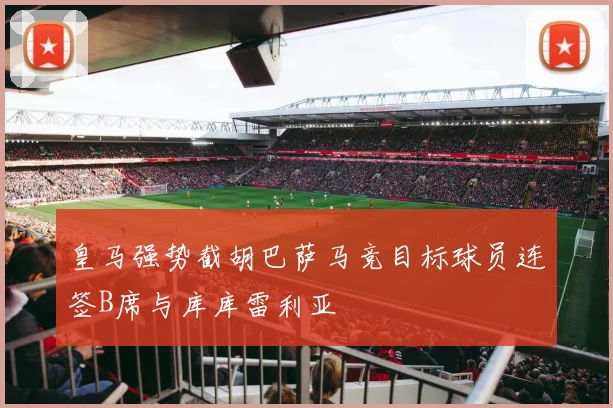 皇马强势截胡巴萨马竞目标球员连签B席与库库雷利亚