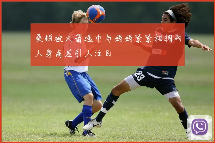桑顿被火箭选中与妈妈紧紧相拥两人身高差引人注目