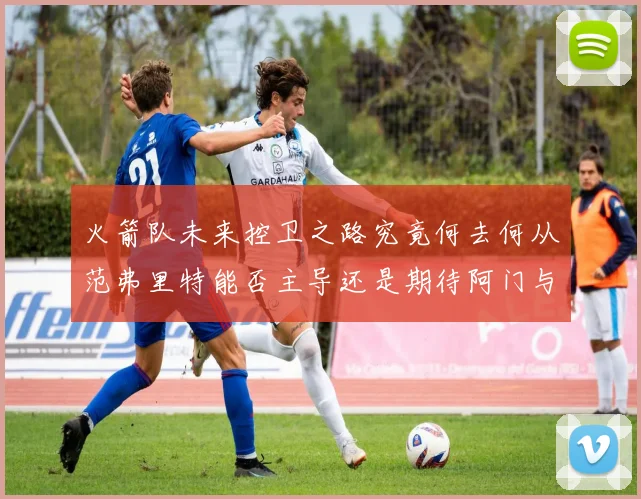 火箭队未来控卫之路究竟何去何从范弗里特能否主导还是期待阿门与谢泼德崛起