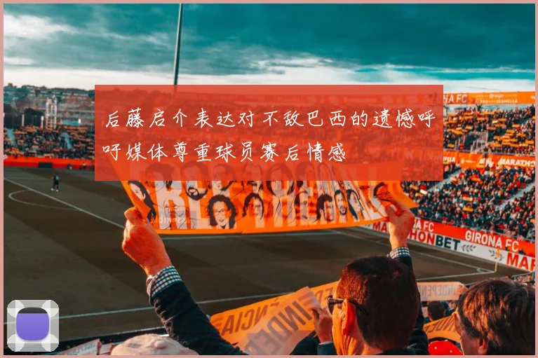 后藤启介表达对不敌巴西的遗憾呼吁媒体尊重球员赛后情感