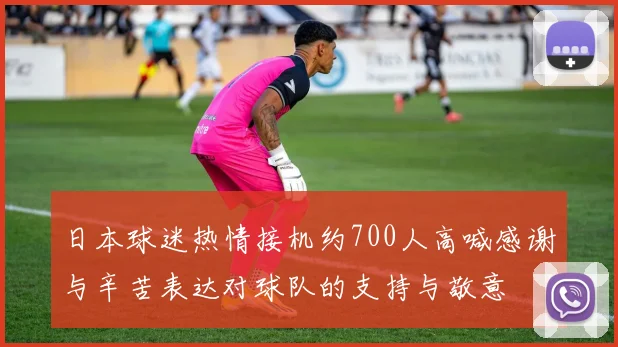 日本球迷热情接机约700人高喊感谢与辛苦表达对球队的支持与敬意
