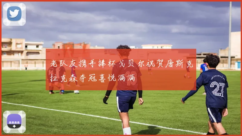 老队友携手捧杯戈贝尔祝贺唐斯克拉克森夺冠喜悦满满