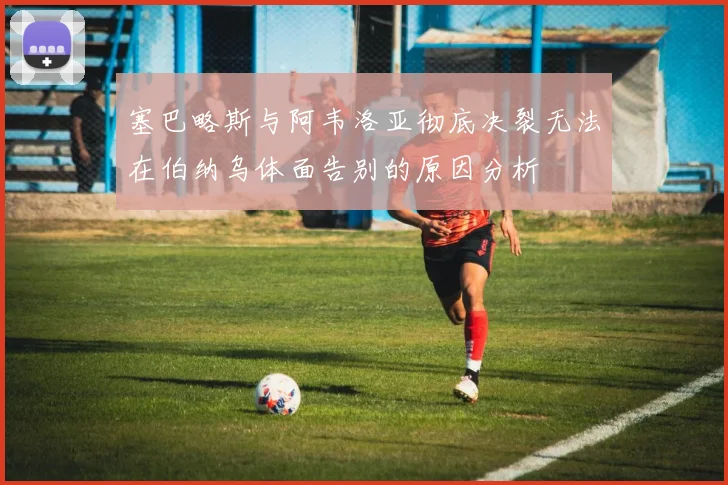 塞巴略斯与阿韦洛亚彻底决裂无法在伯纳乌体面告别的原因分析