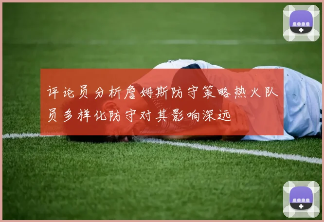 评论员分析詹姆斯防守策略热火队员多样化防守对其影响深远