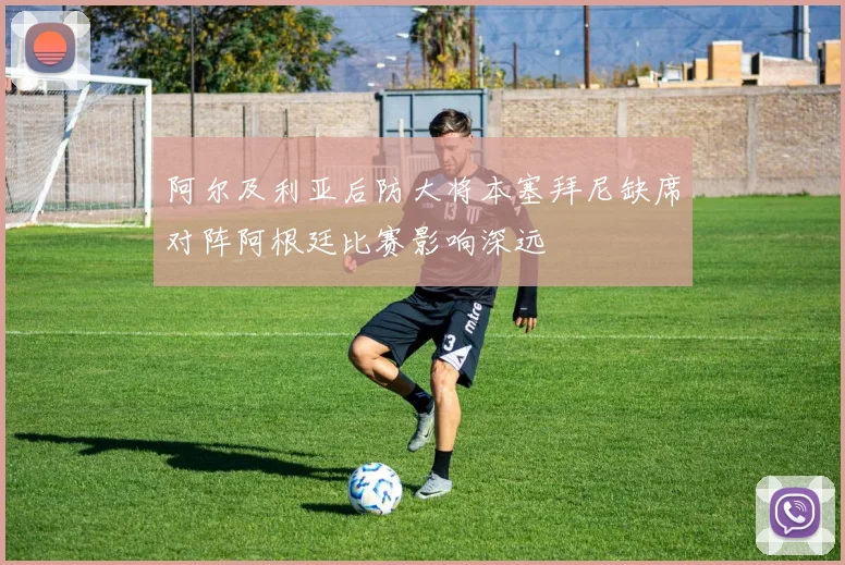 阿尔及利亚后防大将本塞拜尼缺席对阵阿根廷比赛影响深远