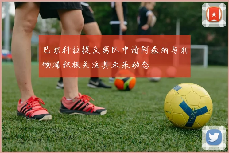 巴尔科拉提交离队申请阿森纳与利物浦积极关注其未来动态