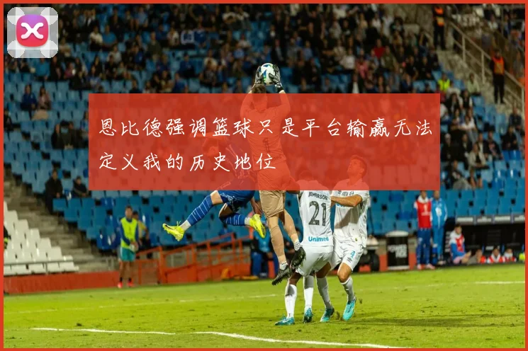恩比德强调篮球只是平台输赢无法定义我的历史地位