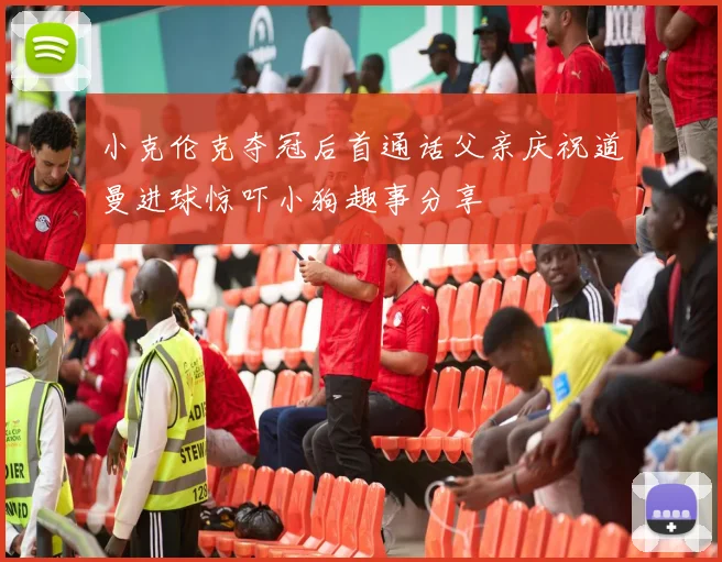 小克伦克夺冠后首通话父亲庆祝道曼进球惊吓小狗趣事分享