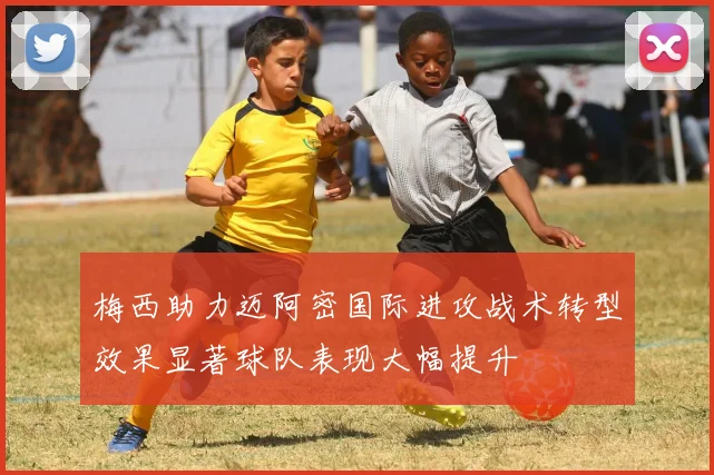 梅西助力迈阿密国际进攻战术转型效果显著球队表现大幅提升