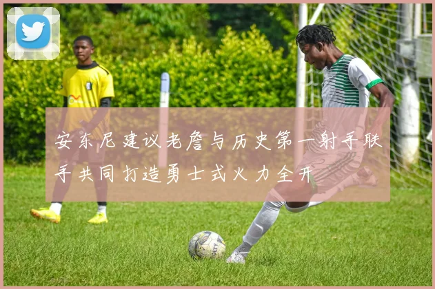 安东尼建议老詹与历史第一射手联手共同打造勇士式火力全开