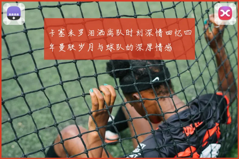 卡塞米罗泪洒离队时刻深情回忆四年曼联岁月与球队的深厚情感