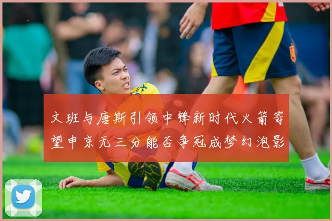 文班与唐斯引领中锋新时代火箭寄望申京无三分能否争冠成梦幻泡影