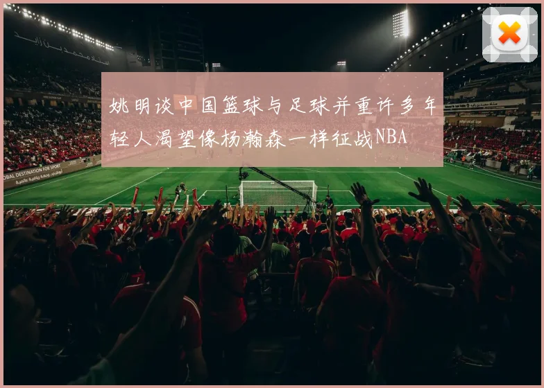 姚明谈中国篮球与足球并重许多年轻人渴望像杨瀚森一样征战NBA