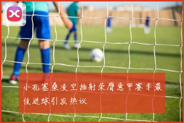 小孔塞桑凌空抽射荣膺意甲赛季最佳进球引发热议